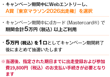 ・キャンペーン期間中にWebエントリーし、A賞『東京マラソン2026出走権』を選択 ・キャンペーン期間中にdカード（Mastercard®）で期間合計5万円（税込）以上ご利用 ・5万円（税込）を1口としてキャンペーン期間終了後にまとめて抽選いたします ※当選後、指定された期日までに出走登録および参加費19,800円（税込）のお支払い手続きが必要となります