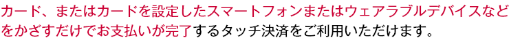 カード、またはカードを設定したスマートフォンまたはウェアラブルデバイスなどをかざすだけでお支払いが完了するタッチ決済をご利用いただけます。