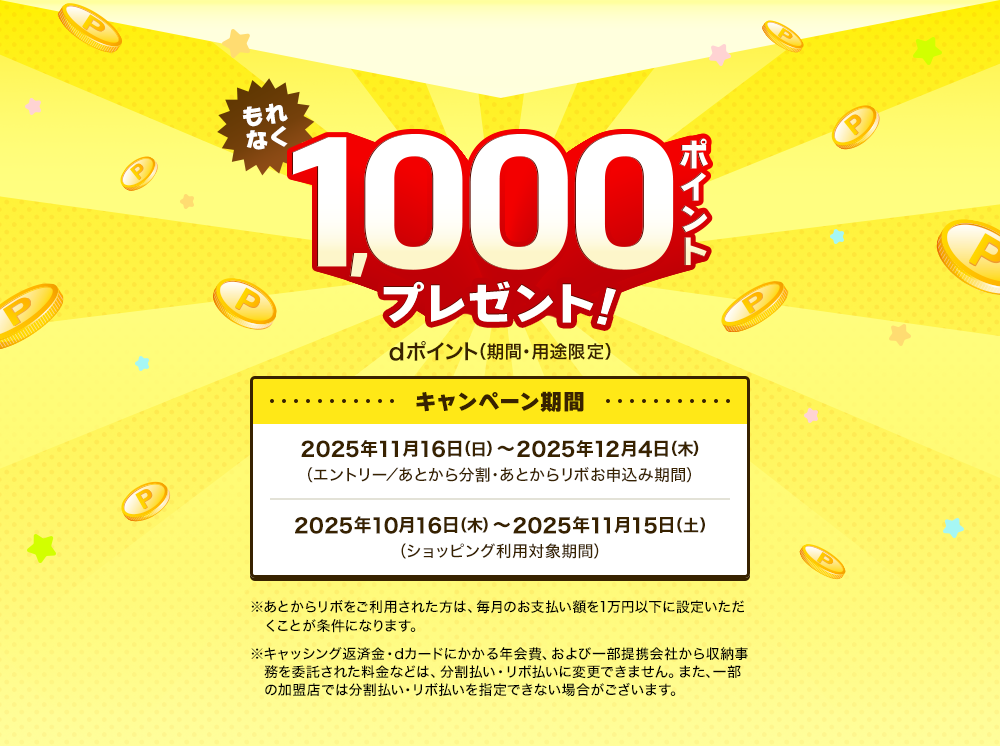 もれなく1,000ポイントプレゼント！dポイント（期間・用途限定）　キャンペーン期間：2025年11月16日（日）～2025年12月4日（木）（エントリー／あとから分割・あとからリボお申込み期間）　2025年10月16日（木）～2025年11月15日（土）（ショッピング利用対象期間）※あとからリボをご利用された方は、毎月のお支払い額を1万円以下に設定いただくことが条件になります。※キャッシング返済金・dカードにかかる年会費、および一部提携会社から収納事務を委託された料金などは、分割払い・リボ払いに変更できません。また、一部の加盟店では分割払い・リボ払いを指定できない場合がございます。