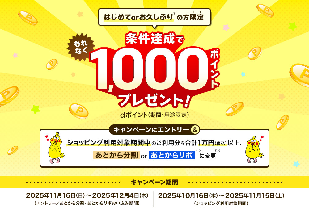 はじめてorお久ぶりの方限定 条件達成でもれなく1,000ポイントプレゼント！dポイント（期間・用途限定）キャンペーンにエントリー＆ショッピング利用対象期間中のご利用分を合計1万円（税込）以上、あとから分割orあとからリボに変更　キャンペーン期間：2025年11月16日（日）～2025年12月4日（木）（エントリー／あとから分割・あとからリボお申込み期間）2025年10月16日（木）～2025年11月15日（土）（ショッピング利用対象期間）