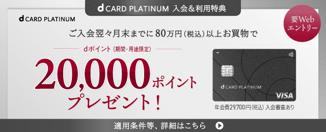 d CARD PLATINUM 入会&利用特典 要Webエントリー ご入会翌々月末までに80万円(税込)以上お買物でdポイント(期間·用途限定)20,000ポイントプレゼント! 年会費29,700円(税込)入会審査あり 適用条件等、詳細はこちら