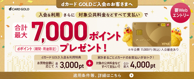 dカード GOLDご入会のお客さまへ 要Webエントリー 入会&利用 さらに 対象公共料金などすべて支払いで合計最大7,000ポイントプレゼント！ dポイント(期間·用途限定) ※年会費 11,000円(税込)入会審査あり ※年会費11,000円(税込)入会審査あり 適用条件等、詳細はこちら