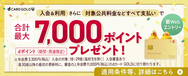 要Webエントリー 入会&利用 さらに 対象公共料金などすべて支払いで合計最大7,000ポイントプレゼント！ dポイント(期間·用途限定) ※年会費3,300円(税込)入会の対象:18~29歳(高校生を除く)入会審査あり満30歳以降の最初の更新時に、審査の上年会費11,000円(税込)のdカード GOLDに切り替わります。適用条件等、詳細はこちら