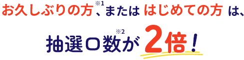 お久しぶりの方、またははじめての方は、抽選口数が2倍！