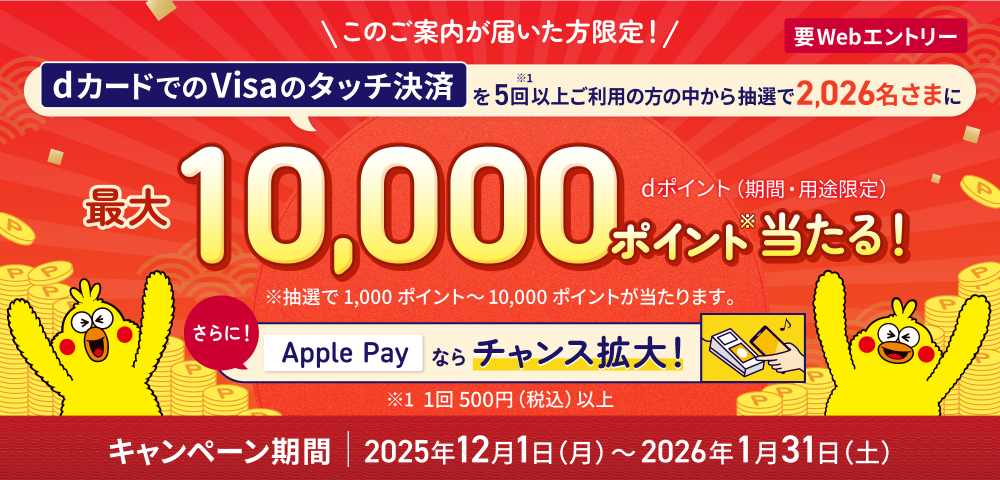 要WEBエントリー このご案内が届いた方限定！dカードでのVisaのタッチ決済を5回以上ご利用の方の中から抽選で2,026名さまに最大10,000ポイント当たる！さらに！Apple Payならチャンス拡大！キャンペーン期間 2025年12月1日(月)～2026年1月31日(土)