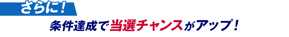 さらに！条件達成で当選チャンスがアップ！