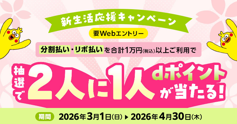 新生活応援キャンペーン 要Webエントリー 分割払い・リボ払いを合計1万円（税込）以上ご利用で 抽選で2人に1人dポイントが当たる！ 期間 2026年3月1日（日）～2026年4月30日（木）