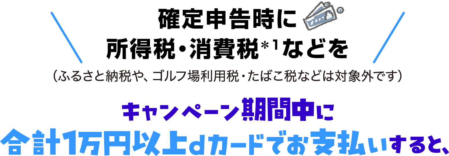 確定申告時に所得税・消費税＊1などを（ふるさと納税や、ゴルフ場利用税・たばこ税などは対象外です）キャンペーン期間中に合計1万円以上dカードでお支払いすると、
