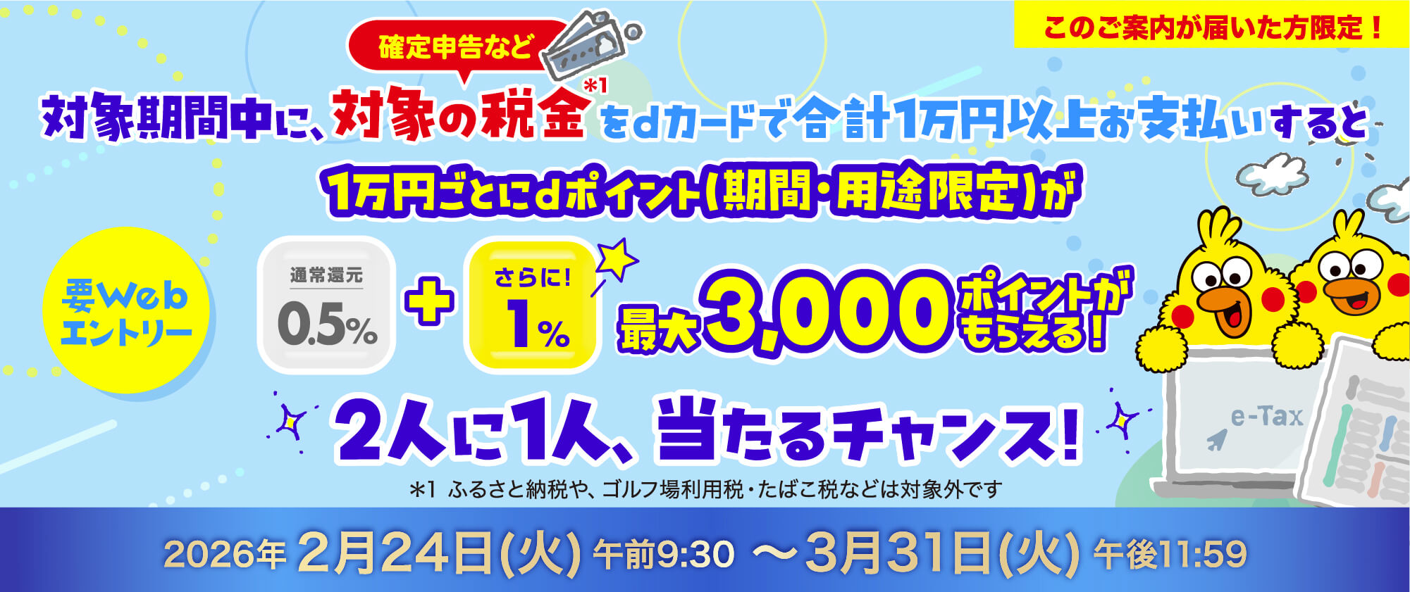 このご案内が届いた方限定！要Webエントリー 確定申告など対象期間中に対象の税金*1をdカードで合計1万円以上お支払いすると1万円ごとにdポイント（期間・用途限定）が最大3,000ポイントがもらえる！2人に1人、当たるチャンス！*1ふるさと納税や、ゴルフ場利用税・たばこ税などは対象外です2026年2月24日（火）午前9:30〜3月31日（火）午後11:59