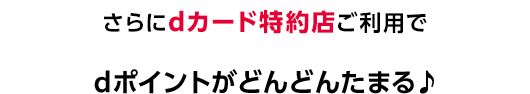 さらにdカード特約店ご利用でdポイントがどんどんたまる♪
