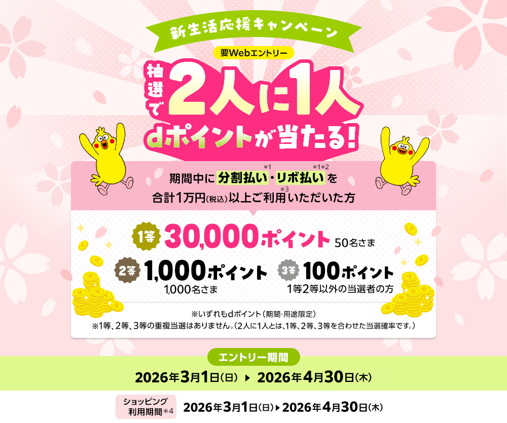 新生活応援キャンペーン 要Webエントリー 抽選で2人に1人dポイントが当たる！期間中に分割払い・リボ払いを合計1万円（税込）以上ご利用いただいた方 1等30,000ポイント50名さま 2等1,000ポイント1,000名さま 3等100ポイント1等2等以外の当選者の方 ※いずれもdポイント（期間・用途限定）※1等、2等、3等の重複当選はありません。（2人に1人とは、1等、2等、3等を合わせた当選確率です。）エントリー期間2026年3月1日（日）～2026年4月30日（木）ショッピング利用期間2026年3月1日（日）～2026年4月30日（木）