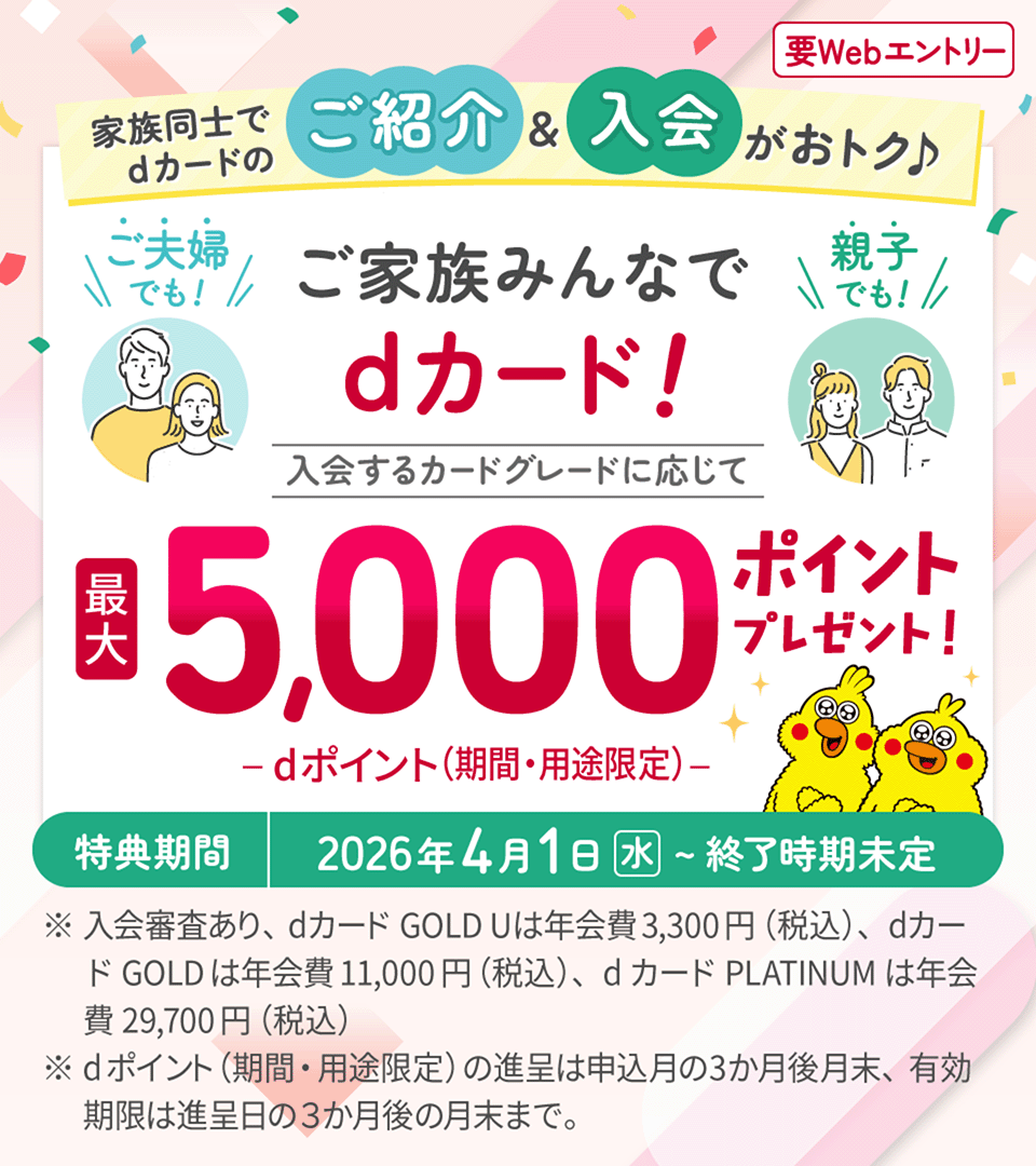 家族同士でdカードのご紹介&入会がおトク♪ ご夫婦でも！ 親子でも！ ご家族みんなでdカード！ 入会するカードグレードに応じて 最大5,000ポイントプレゼント！ dポイント（期間・用途限定） 特典期間 2026年4月1日（水）～終了時期未定 ※入会審査あり、dカード GOLD Uは年会費3.300円（税込）、dカード GOLDは年会費11,000円（税込）、dカード PLATINUMは年会費29,700円（税込） ※dポイント（期間・用途限定）の進呈は申込月の3か月後月末、有効期限は進呈日の3か月後の月末まで。