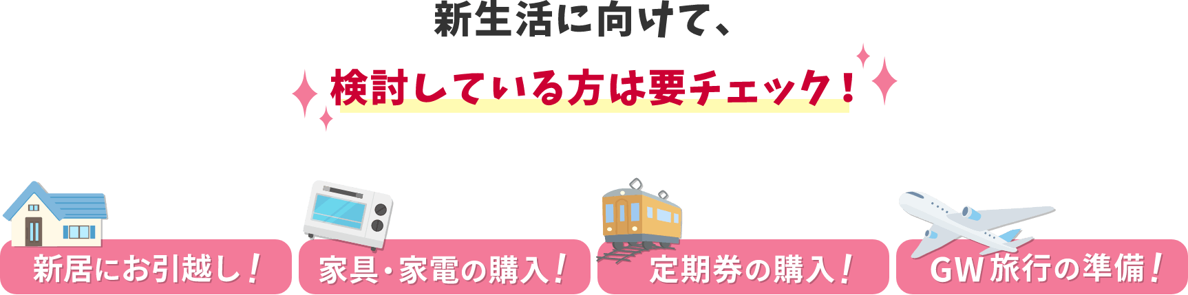 新生活に向けて、検討している方は要チェック! 新居にお引越し! 家具・家電の購入! 定期券の購入! GW旅行の準備!