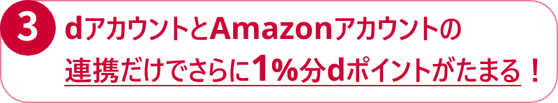 ③ dアカウントとAmazonアカウントの連携だけでさらに1%分dポイントがたまる！