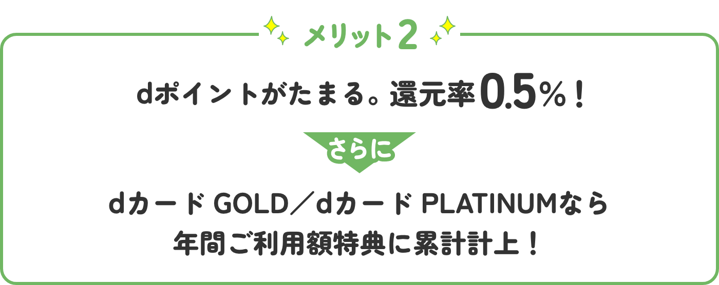メリット2 dポイントがたまる。還元率0.5％！さらにdカード GOLD／dカード PLATINUMなら年間ご利用額特典に累計計上！