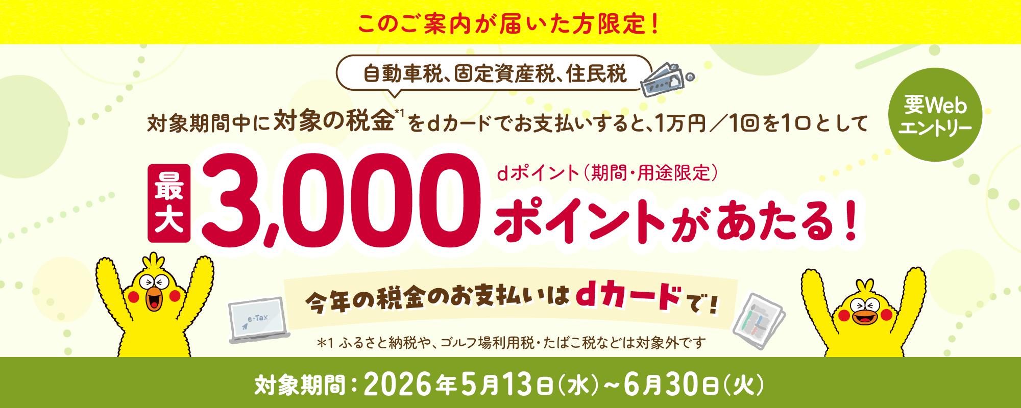 このご案内が届いた方限定！要Webエントリー 確定申告など対象期間中に対象の税金*1をdカードで合計1万円以上お支払いすると1万円ごとにdポイント（期間・用途限定）が最大3,000ポイントがもらえる！2人に1人、当たるチャンス！*1ふるさと納税や、ゴルフ場利用税・たばこ税などは対象外です2026年2月24日（火）午前9:30〜3月31日（火）午後11:59