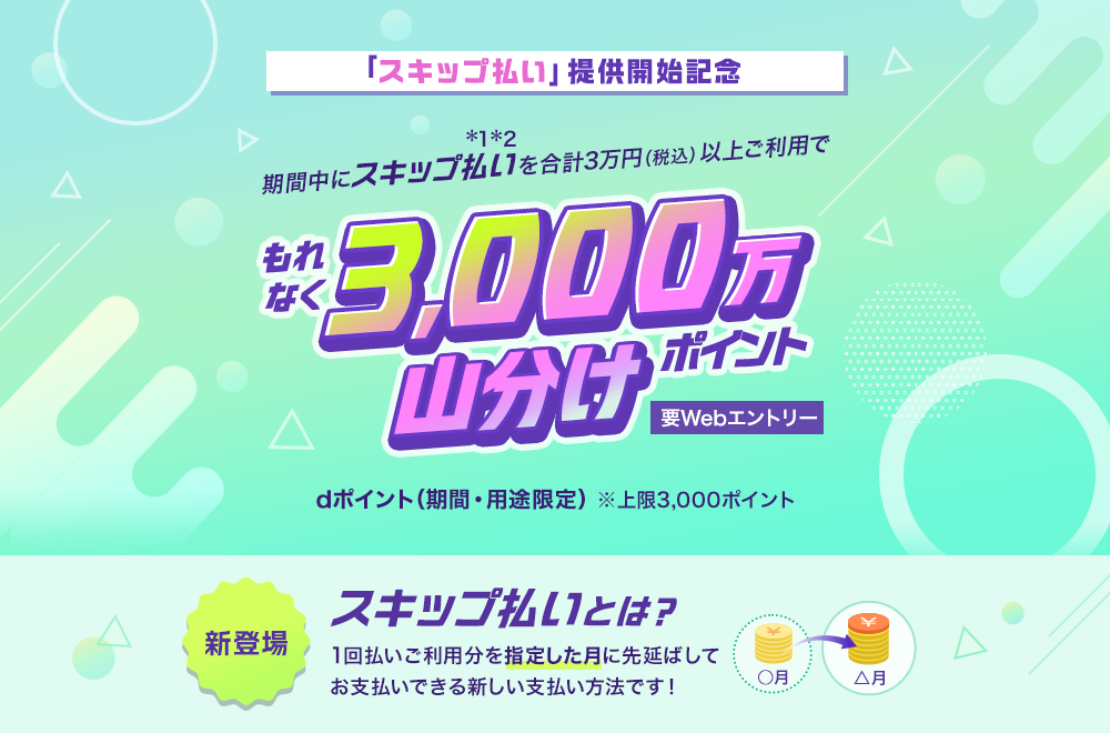 「スキップ払い」提供開始記念 期間中にスキップ払いを合計3万円（税込）以上ご利用でもれなく3,000万ポイント山分け 要Webエントリー dポイント（期間・用途限定）※上限3,000ポイント 新登場スキップ払いとは？1回払いご利用分を指定した月に先延ばしてお支払いできる新しい支払い方法です！