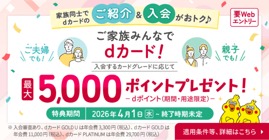 家族同士でdカードのご紹介&入会がおトク♪ 要Webエントリー ご夫婦でも！ 親子でも！ ご家族みんなでdカード！ 入会するカードグレードに応じて 最大5,000ポイントプレゼント！dポイント（期間・用途限定） 特典期間 2026年4月1日(水)~終了時期未定 ※入会審査あり、dカード GOLD U は年会費3,300円(税込)、dカード GOLD は年会費11,000円(税込)、dカード PLATINUM は年会費29,700円(税込) 適用条件等、詳細はこちら