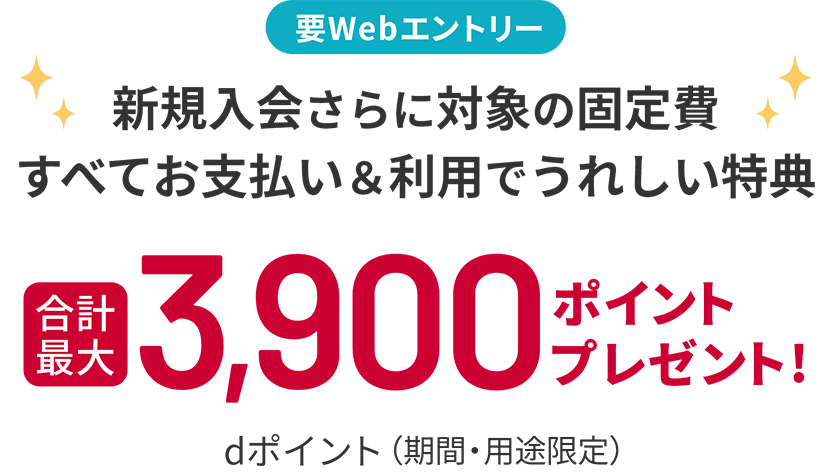 要Webエントリー 新規入会さらに対象の固定費すべてお支払い＆利用でうれしい特典 合計最大 dポイント（期間・用途限定）3,900ポイントプレゼント！