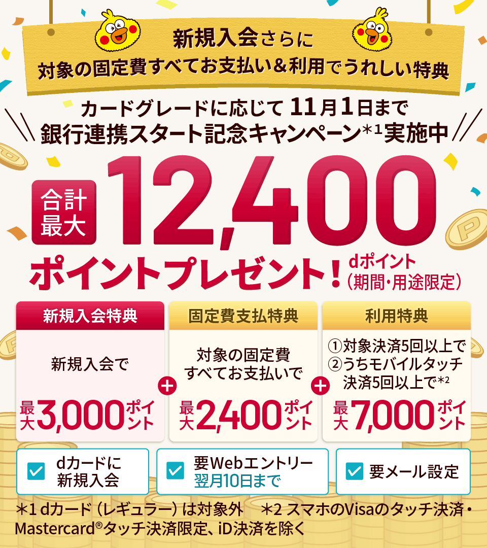新規入会さらに対象の固定費すべてお支払い＆利用でうれしい特典 カードグレードに応じて11月1日まで 銀行連携スタート記念キャンペーン＊1実施中 合計最大 12,400ポイントプレゼント!dポイント（期間・用途限定） 新規入会特典 新規入会で最大3,000ポイント ＋ 固定費支払特典 対象の固定費すべてお支払いで 最大2,400ポイント ＋ 利用特典 ①対象決済5回以上で ➁うちモバイルタッチ決済5回以上で＊2 最大7,000ポイント dカードに新規入会 要Webエントリー|翌月10日まで 要メール設定 ＊1 dカード(レギュラー)は対象外 ＊2 スマホのVisaのタッチ決済・Mastercard®タッチ決済限定、iD決済を除く