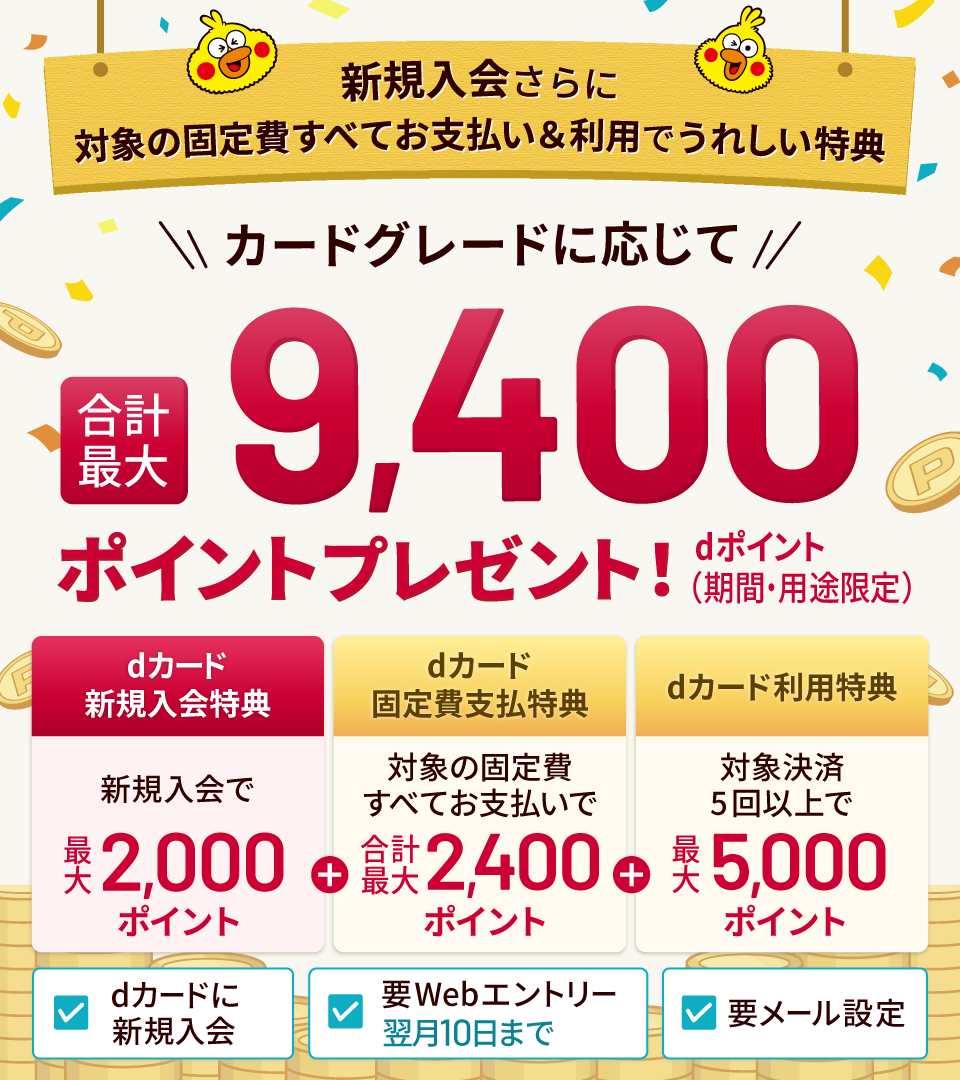 新規入会さらに対象の固定費すべてお支払い＆利用でうれしい特典 カードグレードに応じて合計最大 dポイント（期間・用途限定）9,400ポイントプレゼント! dカード新規入会特典 新規入会で最大2,000ポイント ＋ dカード固定費支払特典 対象の固定費すべてお支払いで 合計最大2,400ポイント ＋ dカード利用特典 対象決済5回以上で 最大5,000ポイント dカードに新規入会 要Webエントリー|翌月10日まで 要メール設定