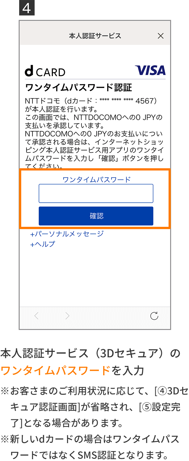 4 本人認証サービス（3Dセキュア）のワンタイムパスワードを入力 ※お客さまのご利用状況に応じて、［4 3Dセキュア認証画面］が省略され、［5 設定完了］となる場合があります。 ※新しいdカードの場合はワンタイムパスワードではなくSMS認証となります。