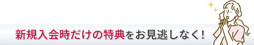 新規入会時だけの特典をお見逃しなく！