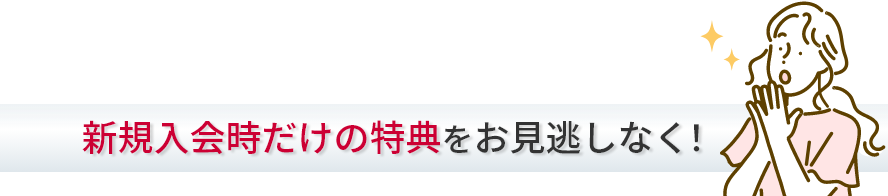 新規入会時だけの特典をお見逃しなく！