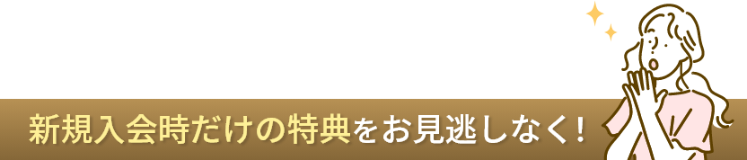 新規入会時だけの特典をお見逃しなく！