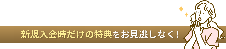 新規入会時だけの特典をお見逃しなく！