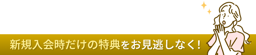 新規入会時だけの特典をお見逃しなく！
