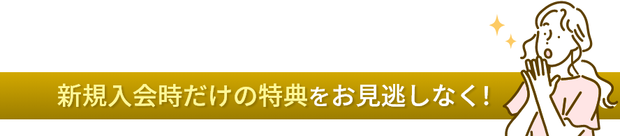 新規入会時だけの特典をお見逃しなく！