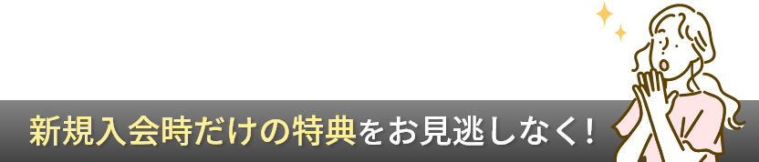 新規入会時だけの特典をお見逃しなく！