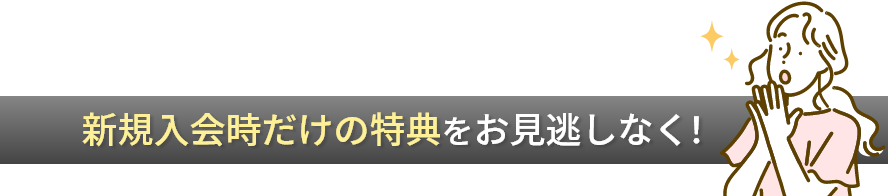 新規入会時だけの特典をお見逃しなく！