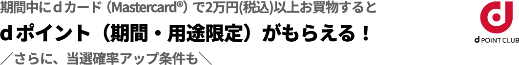 期間中にdカード（Mastercard&reg;）で2万円（税込）以上お買物するとdポイント（期間・用途限定）がもらえる！さらに当選確率アップ条件も