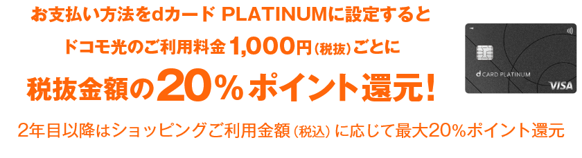 お支払い方法をdカード PLATINUMに設定するとドコモ光のご利用料金1,000円（税抜）ごとに税抜金額の20%ポイント還元！ 2年目以降はショッピングご利用金額（税込）に応じて最大20％ポイント還元