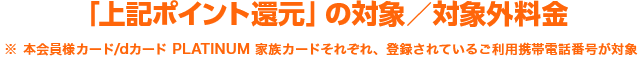 「上記ポイント還元」の対象／対象外料金※ 本会員様カード/dカード PLATINUM 家族カードそれぞれ、登録されているご利用携帯電話番号が対象