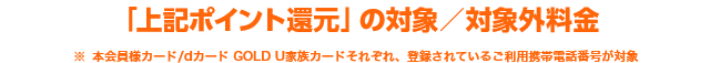 「上記ポイント還元」の対象／対象外料金※ 本会員様カード/dカード GOLD U家族カードそれぞれ、登録されているご利用携帯電話番号が対象