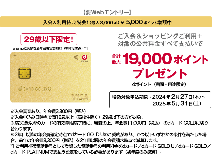 【要Webエントリー】入会&利用特典 特典1(最大8,000pt)が5,000ポイント増額中 29歳以下限定！ ahamoご契約なら年会費実質無料(初年度のみ)*1 ご入会&ショッピングご利用＋対象の公共料金すべて支払いで合計最大19,000ポイントプレゼント dポイント(期間・用途限定)増額対象申込期間: 2024年2月27日 (木)~ 2025年5月31日 (土) ※入会審査あり、年会費3,300円(税込) ※入会申込み日時点で満18歳以上(高校生除く)29歳以下の方が対象。 ※満30歳以降のカードの有効期限満了時に、審査の上、年会費11,000円(税込)のdカード GOLDに切り替わります。 ※2年目以降の年会費確定時点でdカード GOLD Uのご契約があり、かつ以下いずれかの条件を満たした場合、前年の年会費3,300円(税込)を2年目以降の年会費請求時点で減算します。 *1 ご利用携帯電話番号として登録した電話番号の利用料金をdカード/dカード GOLD U/dカード GOLD/dカード PLATINUMで支払う設定をしている必要があります(初年度のみ減算)。