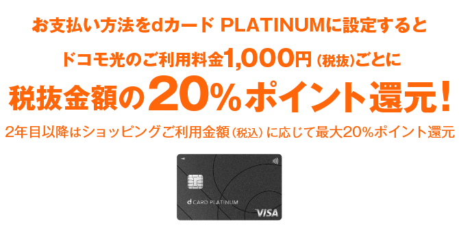 お支払い方法をdカード PLATINUMに設定するとドコモ光のご利用料金1,000円（税抜）ごとに税抜金額の20%ポイント還元！ 2年目以降はショッピングご利用金額（税込）に応じて最大20％ポイント還元