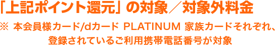 「上記ポイント還元」の対象／対象外料金※ 本会員様カード/dカード PLATINUM 家族カードそれぞれ、登録されているご利用携帯電話番号が対象