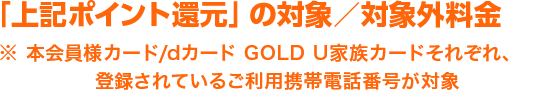 「上記ポイント還元」の対象／対象外料金※ 本会員様カード/dカード GOLD U家族カードそれぞれ、登録されているご利用携帯電話番号が対象