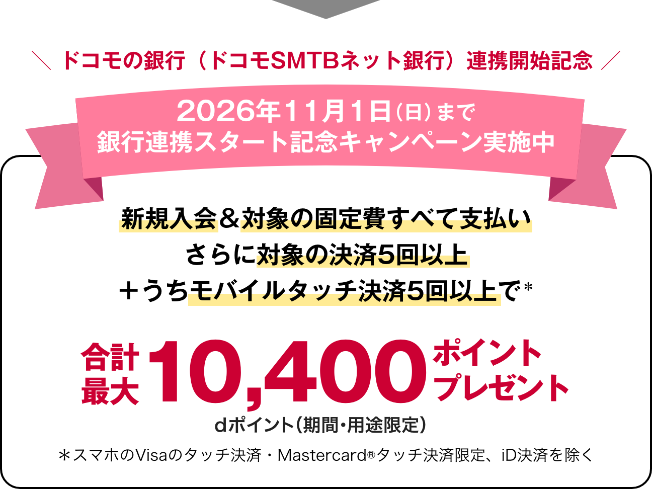 ドコモの銀行（ドコモSMTBネット銀行）連携開始記念 2026年11月1日（日）まで銀行連携スタート記念キャンペーン実施中新規入会＆対象の固定費すべて支払いさらに対象の決済5回以上＋うちモバイルタッチ決済5回以上で＊ 合計最大 10,400ポイントプレゼント! dポイント（期間・用途限定）＊スマホのVisaのタッチ決済・Mastercard®タッチ決済限定、iD決済を除く