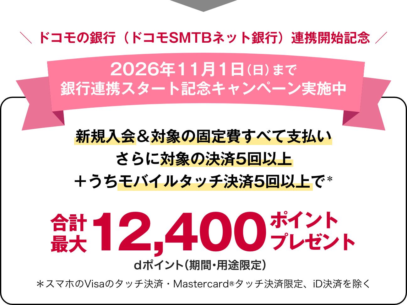 ドコモの銀行（ドコモSMTBネット銀行）連携開始記念 2026年11月1日（日）まで銀行連携スタート記念キャンペーン実施中新規入会＆対象の固定費すべて支払いさらに対象の決済5回以上＋うちモバイルタッチ決済5回以上で＊ 合計最大 12,400ポイントプレゼント! dポイント（期間・用途限定）＊スマホのVisaのタッチ決済・Mastercard®タッチ決済限定、iD決済を除く