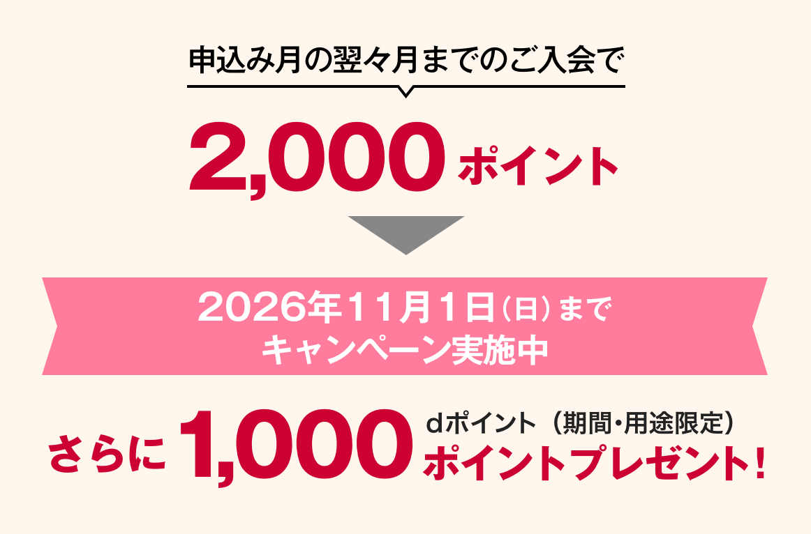 申込み月の翌々月までのご入会で2,000ポイント 2026年11月1日（日）までキャンペーン実施中 さらに1,000ポイントプレゼント！dポイント（期間・用途限定）