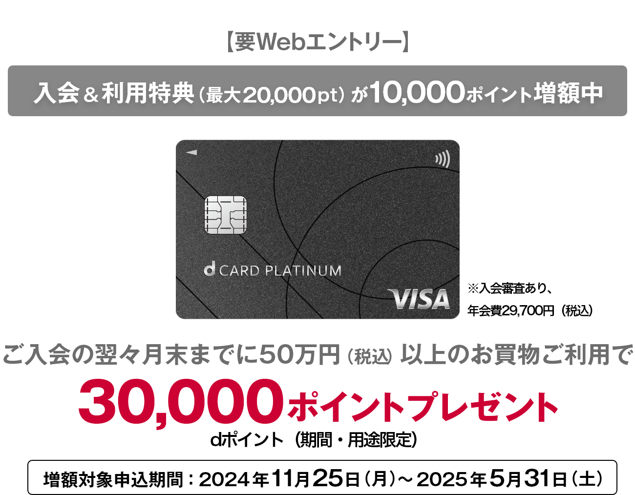 【要Webエントリー】入会&利用特典 (最大20,000pt) が10,000ポイント増額中 ご入会の翌々月末までに50万円 (税込) 以上のお買物ご利用で30,000 ポイントプレゼント dポイント(期間・用途限定)増額対象申込期間: 2024年11月25日 (月)~ 2025年5月31日 (土)