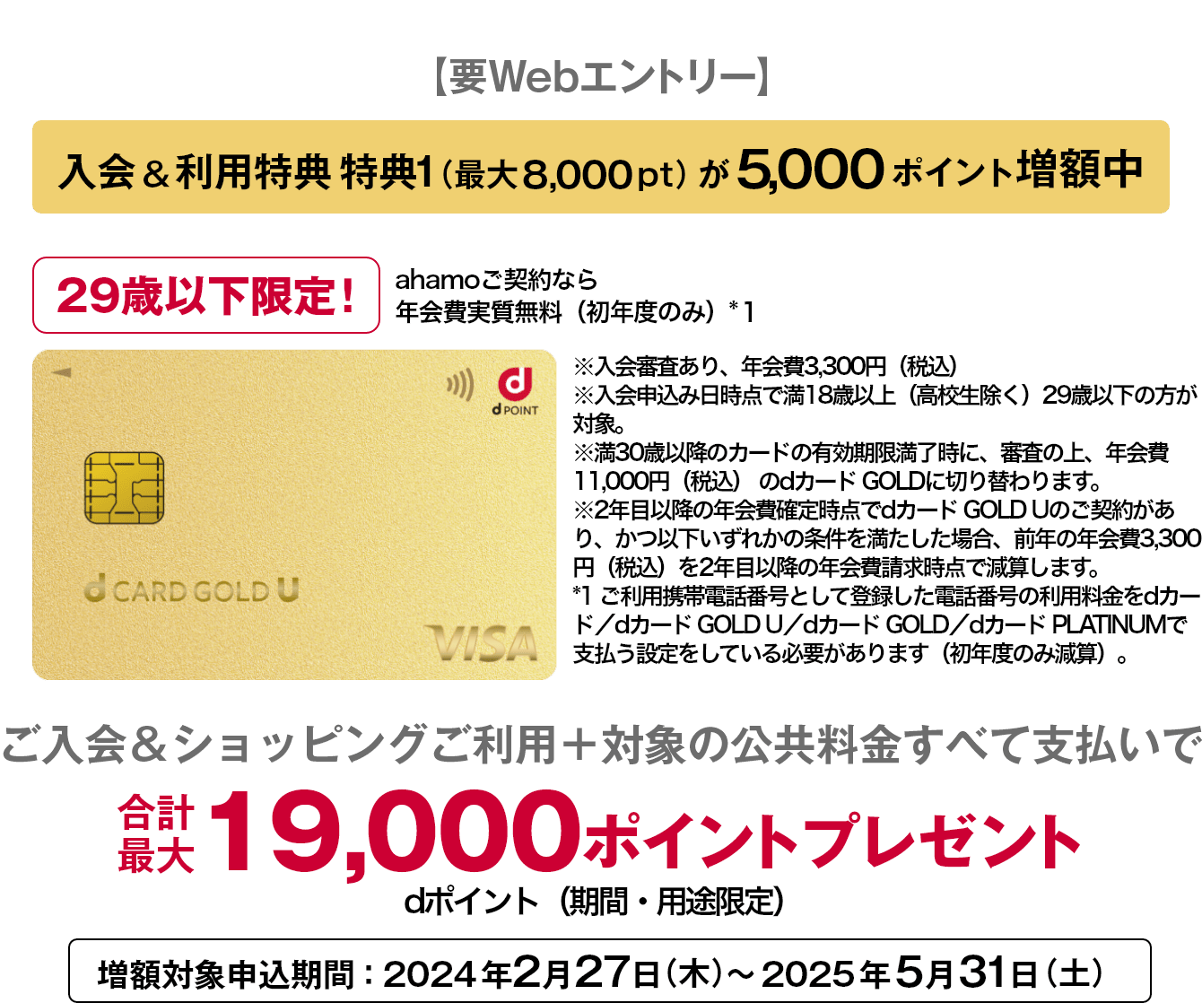 【要Webエントリー】入会&利用特典 特典1(最大8,000pt)が5,000ポイント増額中 29歳以下限定！ ahamoご契約なら年会費実質無料(初年度のみ)*1 ※入会審査あり、年会費3,300円(税込) ※入会申込み日時点で満18歳以上(高校生除く)29歳以下の方が対象。 ※満30歳以降のカードの有効期限満了時に、審査の上、年会費11,000円(税込)のdカード GOLDに切り替わります。 ※2年目以降の年会費確定時点でdカード GOLD Uのご契約があり、かつ以下いずれかの条件を満たした場合、前年の年会費3,300円(税込)を2年目以降の年会費請求時点で減算します。 *1 ご利用携帯電話番号として登録した電話番号の利用料金をdカード/dカード GOLD U/dカード GOLD/dカード PLATINUMで支払う設定をしている必要があります(初年度のみ減算)。 ご入会&ショッピングご利用＋対象の公共料金すべて支払いで合計最大19,000ポイントプレゼント dポイント(期間・用途限定)増額対象申込期間: 2024年2月27日 (木)~ 2025年5月31日 (土)