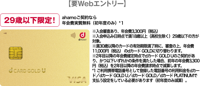 【要Webエントリー】29歳以下限定！ ahamoご契約なら年会費実質無料(初年度のみ)*1 ※入会審査あり、年会費3,300円(税込) ※入会申込み日時点で満18歳以上(高校生除く)29歳以下の方が対象。 ※満30歳以降のカードの有効期限満了時に、審査の上、年会費11,000円(税込)のdカード GOLDに切り替わります。 ※2年目以降の年会費確定時点でdカード GOLD Uのご契約があり、かつ以下いずれかの条件を満たした場合、前年の年会費3,300円(税込)を2年目以降の年会費請求時点で減算します。 *1 ご利用携帯電話番号として登録した電話番号の利用料金をdカード/dカード GOLD U/dカード GOLD/dカード PLATINUMで支払う設定をしている必要があります(初年度のみ減算)。
