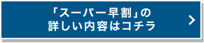 「スーパー早割」の詳しい内容はコチラ