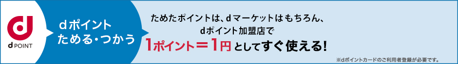 dポイントためる・つかう ためたdポイントは、dマーケットはもちろん、dポイント加盟店で1ポイント=1円としてすぐ使える！ ※dポイントカードのご利用者登録が必要です。